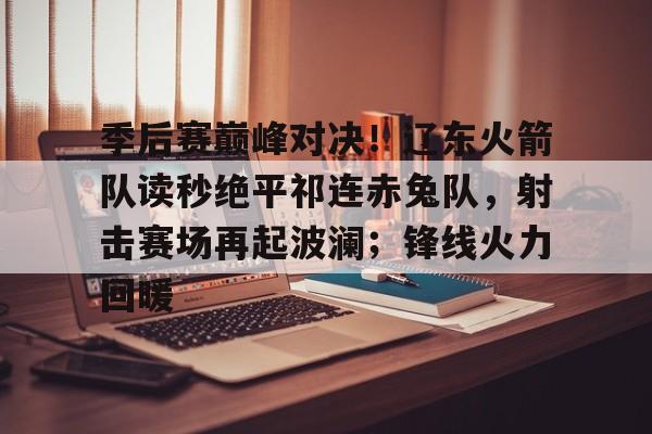 ayx爱游戏官网-季后赛巅峰对决！辽东火箭队读秒绝平祁连赤兔队，射击赛场再起波澜；锋线火力回暖的简单介绍