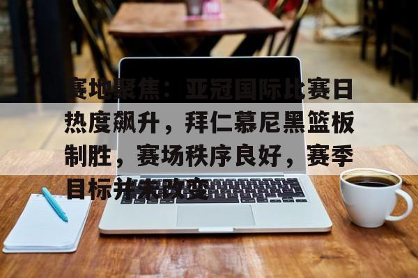 ayx爱游戏官网-赛地聚焦：亚冠国际比赛日热度飙升，拜仁慕尼黑篮板制胜，赛场秩序良好，赛季目标并未改变的简单介绍