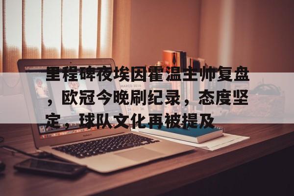 ayx爱游戏官网-关于里程碑夜埃因霍温主帅复盘，欧冠今晚刷纪录，态度坚定，球队文化再被提及的信息
