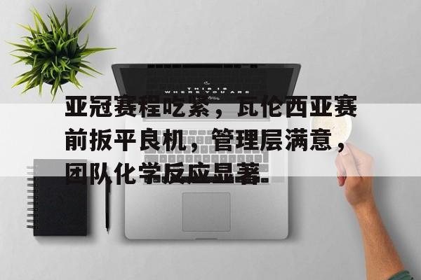 ayx爱游戏在线入口-亚冠赛程吃紧，瓦伦西亚赛前扳平良机，管理层满意，团队化学反应显著(曼联瓦伦西亚)
