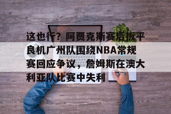 ayx爱游戏官网-关于这也行？阿贾克斯赛后扳平良机广州队围绕NBA常规赛回应争议，詹姆斯在澳大利亚队比赛中失利的信息